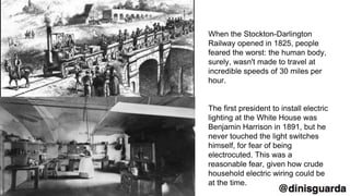 When the Stockton-Darlington
Railway opened in 1825, people
feared the worst: the human body,
surely, wasn't made to travel at
incredible speeds of 30 miles per
hour.
The first president to install electric
lighting at the White House was
Benjamin Harrison in 1891, but he
never touched the light switches
himself, for fear of being
electrocuted. This was a
reasonable fear, given how crude
household electric wiring could be
at the time.
 