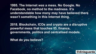 1995. The Internet was a mess. No Google. No
Facebook, no method to the madness. It’s
understandable how many may have believed there
wasn’t something in this Internet thing.
2018. Blockchain, ICOs and crypto are a disruptive
powerful mess that touches ID, finance,
governments, politics and centralised models.
What do you believe?
 
