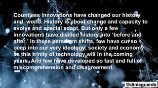 Countless innovations have changed our history
and world. History is about change and capacity to
evolve and special adapt. But only a few
innovations have divided history into ‘before and
after.’ In these paradigm shifts, few have cut so
deep into our very ideology, society and economy
as this trinity of technology will in the coming
years. And few have developed so fast and full of
miscomprehension and disagreement.
 