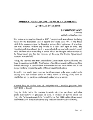 Page 1 of 5
NOTIFICATIONS FOR CONSTITUIONAL AMENDMENTS –
A TSUNAMI OF ERRORS
K. VAITHEESWARAN,
Advocate
vaithilegal@yahoo.co.in
The Nation witnessed the historical 101st
Constitutional Amendment Act being
passed by the Parliament and in record time more than 50% of the States
ratified the amendment and the President approved the legislation. A herculean
task was achieved without any hurdle in a very short span of time. The
Constitutional Amendment itself is a complicated one and unfortunately much
haste has been shown resulting in errors which has brought embarrassment to
the Government and has the potential of bringing the Central Government
revenues to a standstill.
Firstly, the very fact that the Constitutional Amendment Act would come into
force from dates specified by Notification of the Government itself is something
difficult to accept. A constitutional amendment and that too a serious one as this
should not have been in the realm of Government Notification.
Secondly, one would have expected the Government to be very careful while
issuing these notifications, since the entire nation is moving away from an
established tax regime to an unchartered, unknown new terrain.
Whether levy of excise duty on non-petroleum / tobacco products from
16.09.2016 is illegal?
Entry 84 of the Union List provided for duties of excise on tobacco and other
goods manufactured or produced in India. In exercise of powers under this
Entry, the Parliament enacted the Central Excise Act, 1944 and the Government
framed the Rules thereunder for the levy and administration of excise duty.
 