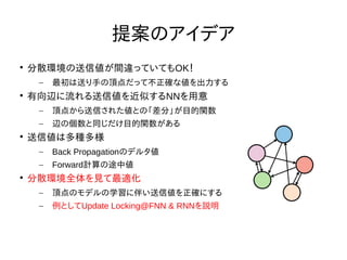 Nextremer Co., LTD. Confidential DocumentNextremer Co., LTD. Confidential Document
提案のアイデア

分散環境の送信値が間違っていてもOK！
– 最初は送り手の頂点だって不正確な値を出力する

有向辺に流れる送信値を近似するNNを用意
– 頂点から送信された値との「差分」が目的関数
– 辺の個数と同じだけ目的関数がある

送信値は多種多様
– Back Propagationのデルタ値
– Forward計算の途中値

分散環境全体を見て最適化
– 頂点のモデルの学習に伴い送信値を正確にする
– 例としてUpdate Locking@FNN & RNNを説明
 
