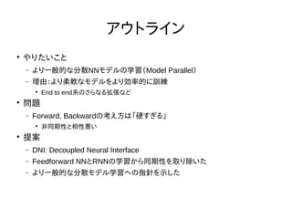 Nextremer Co., LTD. Confidential DocumentNextremer Co., LTD. Confidential Document
アウトライン

やりたいこと
 より一般的な分散NNモデルの学習（Model Parallel）
 理由：より柔軟なモデルをより効率的に訓練

End to end系のさらなる拡張など

問題
 Forward, Backwardの考え方は「硬すぎる」

非同期性と相性悪い

提案
 DNI: Decoupled Neural Interface
 Feedforward NNとRNNの学習から同期性を取り除いた
 より一般的な分散モデル学習への指針を示した
 
