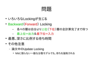Nextremer Co., LTD. Confidential DocumentNextremer Co., LTD. Confidential Document
問題

いろいろなLockingが生じる

Backward（Forward） Locking
– 各々の層は自分より上位（下位）層の全計算完了まで待つ
– 最上位＝出力＆最下位＝入力

最悪、深さに比例する待ち時間

その他注意
 論文中のUpdate Locking

NNに限らない一般な分散モデルでも、待ちを強制される
 