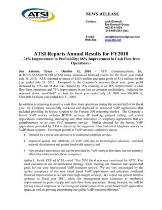 NEWS RELEASE
                                                      Contact:        Jack Eversull
                                                                      The Eversull Group
                                                                      972-571-1624
                                                                       214-469-2361 (fax)

                                                     E-mail:          jack@theeversullgroup.com
                                                     Web Site:        www.atsi.net




           ATSI Reports Annual Results for FY2010
 - 74% Improvement in Profitability; 88% Improvement in Cash Flow from
                              Operations -

San Antonio, Texas – October 12, 2010 – ATSI Communications, Inc.
(OTCBB:ATSX)(OTCQB:ATSX) today announced financial results for the fiscal year ended
July 31, 2010. ATSI reported revenues of $20.9 million and gross profit of $1.6 million for the
year ended July 31, 2010. Compared to the Company’s previous fiscal year, gross profit
increased by 15% and SG&A was reduced by 35% resulting in an 88% improvement in cash
flow from operations and 74% improvement in net loss to common stockholders. Adjusted for
non-cash items, non-GAAP net loss for fiscal year ended July 31, 2010 was $88,000 vs.
$764,000 for fiscal year ended July 31, 2009.

In addition to returning to positive cash flow from operations during the second half of its fiscal
year, the Company successfully marketed and deployed its enhanced VoIP applications that
included providing its hosted solution to the Fortune 500 enterprise market. The Company’s
hosted VoIP service includes IP/PBX services, IP trunking, prepaid calling, call center
applications, conferencing, messaging and other innovative IP telephony applications that are
complimentary to its core VoIP transport service. Market demand for the hosted VoIP
applications provided by ATSI is driven by the migration from traditional telephone service to
VoIP phone systems. The recent growth in VoIP services is primarily due to:
   •   Demand for a lower cost alternative to traditional telephone service;

   •   Improved quality and reliability of VoIP calls due to technological advances, increased
       network development and greater bandwidth capacity; and

   •   New product innovations that can be provided by VoIP services providers, but not currently
       offered by traditional telephone companies.

   Arthur L. Smith, CEO of ATSI, stated, “Our 2010 fiscal year was transitional for ATSI. Our
   team executed on our diversification strategy, while meeting our financial and operational
   goals for our core international VoIP transport service. We are very encouraged by the
   market acceptance of our new cloud based VoIP applications and anticipate continued
   financial improvement as we sell more high-margin services. We expect our growth trend to
   continue in fiscal year 2011, while our management team continues to emphasize
   improvements in gross margin and cash flow from operations. Going forward, we will be
   placing a lot of emphasis on increasing our market share of the cloud based VoIP application
   space, as well as growing and refining our global VoIP transport offerings.”
 
