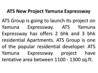 ATS New Project Yamuna Expressway
ATS Group is going to launch its project on
Yamuna Expressway. ATS Yamuna
Expressway has offers 2 bhk and 3 bhk
residential Apartments. ATS Group is one
of the popular residential developer. ATS
Yamuna Expressway project have
tentative area between 1100 - 1300 sq.ft.
 