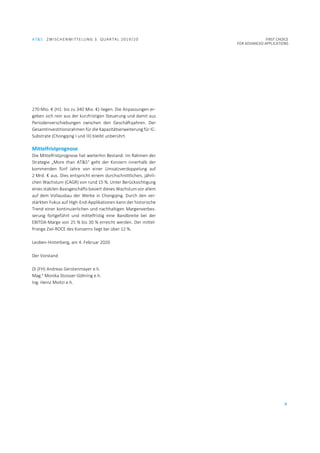 AT&S ZWISCHENMITTELUNG 3. QUARTAL 2019/20 FIRST CHOICE
FOR ADVANCED APPLICATIONS
5
270 Mio. € (H1: bis zu 340 Mio. €) liegen. Die Anpassungen er-
geben sich rein aus der kurzfristigen Steuerung und damit aus
Periodenverschiebungen zwischen den Geschäftsjahren. Der
Gesamtinvestitionsrahmen für die Kapazitätserweiterung für IC-
Substrate (Chongqing I und III) bleibt unberührt.
Mittelfristprognose
Die Mittelfristprognose hat weiterhin Bestand: Im Rahmen der
Strategie „More than AT&S“ geht der Konzern innerhalb der
kommenden fünf Jahre von einer Umsatzverdoppelung auf
2 Mrd. € aus. Dies entspricht einem durchschnittlichen, jährli-
chen Wachstum (CAGR) von rund 15 %. Unter Berücksichtigung
eines stabilen Basisgeschäfts basiert dieses Wachstum vor allem
auf dem Vollausbau der Werke in Chongqing. Durch den ver-
stärkten Fokus auf High-End-Applikationen kann der historische
Trend einer kontinuierlichen und nachhaltigen Margenverbes-
serung fortgeführt und mittelfristig eine Bandbreite bei der
EBITDA-Marge von 25 % bis 30 % erreicht werden. Der mittel-
fristige Ziel-ROCE des Konzerns liegt bei über 12 %.
Leoben-Hinterberg, am 4. Februar 2020
Der Vorstand
DI (FH) Andreas Gerstenmayer e.h.
Mag.a
Monika Stoisser-Göhring e.h.
Ing. Heinz Moitzi e.h.
 
