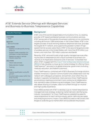 Success Story




AT&T Extends Service Offerings with Managed Services
and Business-to-Business Telepresence Capabilities

Executive Summary                              Background
                                               AT&T, one of the world’s largest telecommunications firms, is a leading
CUSTOMER                                       provider of IP-based worldwide business communications services.
 AT&T                                          AT&T serves tens of thousands of business customers on six continents,
INDUSTRY                                       including all Fortune 1,000 enterprises. In the United States, AT&T is the
 Service Provider                              largest provider of local and long-distance telephone services, provides
                                               the largest Wi-Fi network, and supports the greatest number of high-
ChallENgES
 •	 Inability	to	scale	quickly	during          speed Internet access subscribers. AT&T is the second-largest provider
    ramp-up                                    of wireless service in the United States, with more than 81.6 million cus-
 • Subject-matter expertise con-               tomers, and more than 150 million customers worldwide.
    centrated in a few individuals
 •	 Salesforce weak in vertical                Recently, AT&T ventured to add a high-quality managed services offer-
    industry expertise                         ing focused on telepresence and unique business-to-business con-
                                               nectivity to its Application Solutions suite of services. To facilitate that
SOlUTIONS
                                               effort, AT&T engaged with the Cisco® Internet Business Solutions Group
 •	   	 alue-case process
      V
                                               (IBSG) to help develop a unique go-to-market strategy for offering Cisco
 •	   Sales-decision	toolset
                                               TelePresence™ services to its global enterprise, government (including
 •	   Training
                                               medical), education, and federal customers.
RESUlTS
 •	 Pipeline qualification up by 50            Cisco TelePresence, combined with AT&T’s Business Exchange solution,
    percent                                    enables immersive, in-person communication and collaboration over the
 •	 Doubled sales output within first          network with colleagues, prospects, and partners, even when they are
    three months                               located in opposite hemispheres. Users perceive Cisco TelePresence
 •	 	 n	track	to	double	sales	produc-
    O                                          as providing a meeting environment more conducive to collaboration
    tivity
                                               than standard video-conferencing technologies. Cisco TelePresence
                                               also allows sharing of complex, data-rich content through an intuitive
                                               and high-quality experience.
                                               Cisco IBSG worked with AT&T to develop a go-to-market telepresence
                                               managed-services strategy: analyzing market demand, identifying key
                                               industry “ecosystems” for Cisco TelePresence, establishing specific
                                               value propositions for each vertical industry sector, defining use cases,
                                               and analyzing economic impact. Cisco IBSG focused on two broad chal-
                                               lenges to scale the go-to-market effort and accelerate the process:




                                           Cisco Internet Business Solutions Group (IBSG)


                                                                                                                               1
                                 Cisco IBSG Copyright © 2010 Cisco Systems, Inc. and/or its affiliates. All rights reserved.
 
