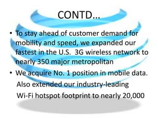 CONTD…To stay ahead of customer demand for mobility and speed, we expanded our fastest in the U.S.  3G wireless network to nearly 350 major metropolitan We acquire No. 1 position in mobile data.     Also extended our industry-leading    Wi-Fi hotspot footprint to nearly 20,000