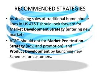 RECOMMENDED STRATEGIESAs declining sales of traditional home phone   lines in US AT&T should look forward for Market Development Strategy (entering new market)AT&T  should opt for MarketPenetrationStrategy (adv. and promotion)and             ProductDevelopment by launching new Schemes for customers.