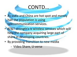 CONTD…As India and China are hot spot and merely half the population is using telecommunication services.AT&T strength’s is wireless services which will help the company acquiring large part of share in developing countries.By providing Transitiontonewmedia        -  Video Share, U-verse