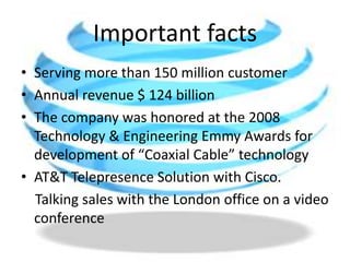Important factsServing more than 150 million customerAnnual revenue $ 124 billionThe company was honored at the 2008 Technology & Engineering Emmy Awards for development of “Coaxial Cable” technologyAT&T Telepresence Solution with Cisco.     Talking sales with the London office on a video conference