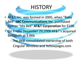 HISTORYAT&T, Inc. was formed in 2005, when "Baby Bell" SBC Communications Inc. purchased former "Ma Bell" AT&T Corporation for $16b.On Friday December 29,2006 AT&T's acquired  BellSouth at $ 86b       - The deal consolidated ownership of both          Cingular Wireless and Yellowpages.com