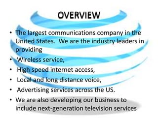 OVERVIEWThe largest communications company in the United States. We are the industry leaders in providing  Wireless service, High speed internet access,  Local and long distance voice, Advertising services across the US. We are also developing our business to include next-generation television services 