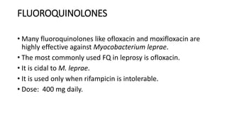 FLUOROQUINOLONES
• Many fluoroquinolones like ofloxacin and moxifloxacin are
highly effective against Myocobacterium leprae.
• The most commonly used FQ in leprosy is ofloxacin.
• It is cidal to M. leprae.
• It is used only when rifampicin is intolerable.
• Dose: 400 mg daily.
 