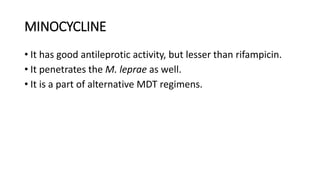 MINOCYCLINE
• It has good antileprotic activity, but lesser than rifampicin.
• It penetrates the M. leprae as well.
• It is a part of alternative MDT regimens.
 