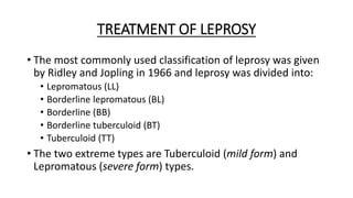 TREATMENT OF LEPROSY
• The most commonly used classification of leprosy was given
by Ridley and Jopling in 1966 and leprosy was divided into:
• Lepromatous (LL)
• Borderline lepromatous (BL)
• Borderline (BB)
• Borderline tuberculoid (BT)
• Tuberculoid (TT)
• The two extreme types are Tuberculoid (mild form) and
Lepromatous (severe form) types.
 