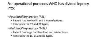 For operational purposes WHO has divided leprosy
into:
• Paucibacillary leprosy (PBL)
• Patient has few bacilli and is noninfectious.
• It includes the TT and BT types.
• Multibacillary leprosy (MBL)
• Patient has large bacillary load and is infectious.
• It includes the LL, BL and BB types.
 