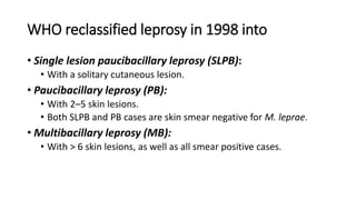 WHO reclassified leprosy in 1998 into
• Single lesion paucibacillary leprosy (SLPB):
• With a solitary cutaneous lesion.
• Paucibacillary leprosy (PB):
• With 2–5 skin lesions.
• Both SLPB and PB cases are skin smear negative for M. leprae.
• Multibacillary leprosy (MB):
• With > 6 skin lesions, as well as all smear positive cases.
 