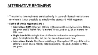 ALTERNATIVE REGIMENS
• The alternative regimens are used only in case of rifampin-resistance
or when it is not possible to employ the standard MDT regimen.
• Some of these regimens are :
• Intermittent ROM: Rifampin 600 mg + Ofloxacin 400 mg+ Minocycline 100 mg
are given once a month for 3–6 months for PBL and for 12 or 24 months for
MBL cases
• Single dose ROM: A single dose of rifampin + ofloxacin+ minocycline was
given for single lesion PBL, but this has been discontinued now.
• Intermittent RMMx: Moxifloxacin 400 mg + Minocycline 200 mg + Rifampicin
600 mg is given once a month: Total six doses for PBL and 12 doses for MBL
are given.
 