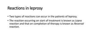 Reactions in leprosy
• Two types of reactions can occur in the patients of leprosy.
• The reaction occurring on start of treatment is known as Lepra
reaction and that on completion of therapy is known as Reversal
reaction.
 