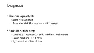 Diagnosis
• Bacteriological test:
• Zeihl-Neelsen stain
• Auramine stain(fluorescence microscopy)
• Sputum culture test:
• Lowenstein –Jensen(LJ) solid medium: 4-18 weeks
• Liquid medium : 8-14 days
• Agar medium : 7 to 14 days
 