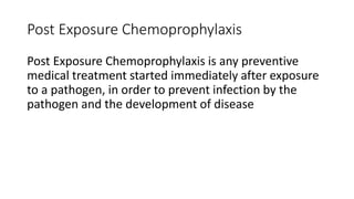 Post Exposure Chemoprophylaxis
Post Exposure Chemoprophylaxis is any preventive
medical treatment started immediately after exposure
to a pathogen, in order to prevent infection by the
pathogen and the development of disease
 