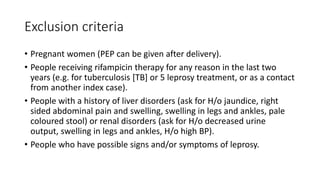 Exclusion criteria
• Pregnant women (PEP can be given after delivery).
• People receiving rifampicin therapy for any reason in the last two
years (e.g. for tuberculosis [TB] or 5 leprosy treatment, or as a contact
from another index case).
• People with a history of liver disorders (ask for H/o jaundice, right
sided abdominal pain and swelling, swelling in legs and ankles, pale
coloured stool) or renal disorders (ask for H/o decreased urine
output, swelling in legs and ankles, H/o high BP).
• People who have possible signs and/or symptoms of leprosy.
 