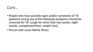 Cont…
• People who have possible signs and/or symptoms of TB
(patients having any of the following symptoms should be
screened for TB: cough for more than two weeks, night
sweats, unexplained fever, weight loss).
• Person with acute febrile illness.
 