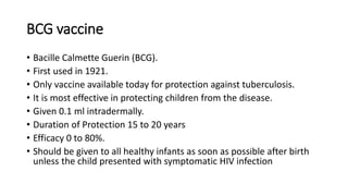 BCG vaccine
• Bacille Calmette Guerin (BCG).
• First used in 1921.
• Only vaccine available today for protection against tuberculosis.
• It is most effective in protecting children from the disease.
• Given 0.1 ml intradermally.
• Duration of Protection 15 to 20 years
• Efficacy 0 to 80%.
• Should be given to all healthy infants as soon as possible after birth
unless the child presented with symptomatic HIV infection
 