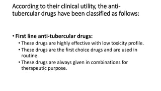 According to their clinical utility, the anti-
tubercular drugs have been classified as follows:
• First line anti-tubercular drugs:
• These drugs are highly effective with low toxicity profile.
• These drugs are the first choice drugs and are used in
routine.
• These drugs are always given in combinations for
therapeutic purpose.
 