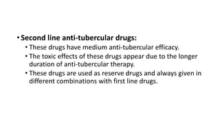 • Second line anti-tubercular drugs:
• These drugs have medium anti-tubercular efficacy.
• The toxic effects of these drugs appear due to the longer
duration of anti-tubercular therapy.
• These drugs are used as reserve drugs and always given in
different combinations with first line drugs.
 