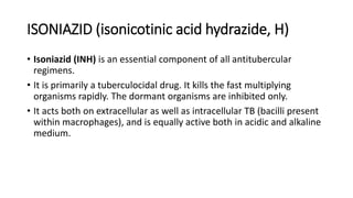 ISONIAZID (isonicotinic acid hydrazide, H)
• Isoniazid (INH) is an essential component of all antitubercular
regimens.
• It is primarily a tuberculocidal drug. It kills the fast multiplying
organisms rapidly. The dormant organisms are inhibited only.
• It acts both on extracellular as well as intracellular TB (bacilli present
within macrophages), and is equally active both in acidic and alkaline
medium.
 