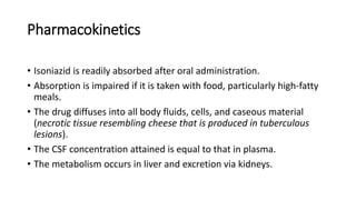 Pharmacokinetics
• Isoniazid is readily absorbed after oral administration.
• Absorption is impaired if it is taken with food, particularly high-fatty
meals.
• The drug diffuses into all body fluids, cells, and caseous material
(necrotic tissue resembling cheese that is produced in tuberculous
lesions).
• The CSF concentration attained is equal to that in plasma.
• The metabolism occurs in liver and excretion via kidneys.
 