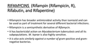 RIFAMYCINS (Rifampin (Rifampicin, R),
Rifabutin, and Rifapentine)
• Rifampicin has broader antimicrobial activity than isoniazid and can
be used as part of treatment for several different bacterial infections.
• Rifampicin is a semisynthetic derivative of Rifamycin.
• It has bactericidal action on Mycobacterium tuberculosis and all its
subpopulations. M. leprae is also highly sensitive.
• It is also acts similarly against a number of gram-positive and gram-
negative bacterias.
 