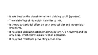 • It acts best on the slow/intermittent dividing bacilli (spurters).
• The cidal effect of rifampicin is similar to INH.
• It shows bactericidal effect on both extracellular and intracellular
organisms.
• It has good sterilizing action (making sputum AFB negative) and the
only drug, which shows cidal effect on persisters.
• It has good resistance preventing action also.
 