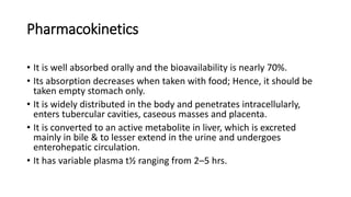 Pharmacokinetics
• It is well absorbed orally and the bioavailability is nearly 70%.
• Its absorption decreases when taken with food; Hence, it should be
taken empty stomach only.
• It is widely distributed in the body and penetrates intracellularly,
enters tubercular cavities, caseous masses and placenta.
• It is converted to an active metabolite in liver, which is excreted
mainly in bile & to lesser extend in the urine and undergoes
enterohepatic circulation.
• It has variable plasma t½ ranging from 2–5 hrs.
 
