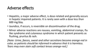 Adverse effects
• Hepatitis, a major adverse effect, is dose-related and generally occurs
in hepatic impaired patients. It is rarely seen with a dose less than
600 mg/day.
• Jaundice, if occurs, is reversible on discontinuation of the drug.
• Minor adverse reactions are nausea, vomiting, abdominal cramps, flu
like syndrome and cutaneous syndrome in which patient presents as
flushing, pruritus & rash.
[Note: Urine, faeces, sweat and other secretions become orange-red in
color, so patients should be informed in advance that it is harmless.
Tears may even stain soft contact lenses orange-red.]
 