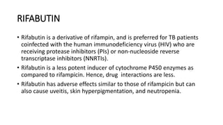 RIFABUTIN
• Rifabutin is a derivative of rifampin, and is preferred for TB patients
coinfected with the human immunodeficiency virus (HIV) who are
receiving protease inhibitors (PIs) or non-nucleoside reverse
transcriptase inhibitors (NNRTIs).
• Rifabutin is a less potent inducer of cytochrome P450 enzymes as
compared to rifampicin. Hence, drug interactions are less.
• Rifabutin has adverse effects similar to those of rifampicin but can
also cause uveitis, skin hyperpigmentation, and neutropenia.
 
