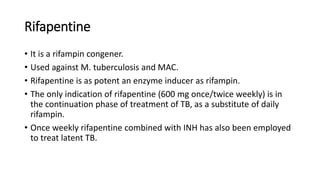 Rifapentine
• It is a rifampin congener.
• Used against M. tuberculosis and MAC.
• Rifapentine is as potent an enzyme inducer as rifampin.
• The only indication of rifapentine (600 mg once/twice weekly) is in
the continuation phase of treatment of TB, as a substitute of daily
rifampin.
• Once weekly rifapentine combined with INH has also been employed
to treat latent TB.
 