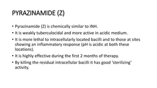 PYRAZINAMIDE (Z)
• Pyrazinamide (Z) is chemically similar to INH.
• It is weakly tuberculocidal and more active in acidic medium.
• It is more lethal to intracellularly located bacilli and to those at sites
showing an inflammatory response (pH is acidic at both these
locations).
• It is highly effective during the first 2 months of therapy.
• By killing the residual intracellular bacilli it has good ‘sterilizing’
activity.
 
