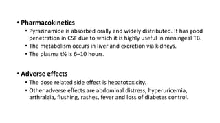 • Pharmacokinetics
• Pyrazinamide is absorbed orally and widely distributed. It has good
penetration in CSF due to which it is highly useful in meningeal TB.
• The metabolism occurs in liver and excretion via kidneys.
• The plasma t½ is 6–10 hours.
• Adverse effects
• The dose related side effect is hepatotoxicity.
• Other adverse effects are abdominal distress, hyperuricemia,
arthralgia, flushing, rashes, fever and loss of diabetes control.
 