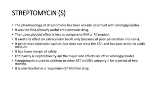 STREPTOMYCIN (S)
• The pharmacology of streptomycin has been already described with aminoglycosides.
• It was the first clinically useful antitubercular drug.
• The tuberculocidal effect is less as compare to INH or Rifampicin.
• It exerts its effect on extracellular bacilli only (because of poor penetration into cells).
• It penetrates tubercular cavities, but does not cross the CSF, and has poor action in acidic
medium.
• It has lower margin of safety.
• Ototoxicity & nephrotoxicity are the major side effects like other aminoglycosides.
• Streptomycin is used in addition to other ATT in DOTs category-II for a period of two
months.
• It is also labelled as a ‘supplemental’ first line drug.
 