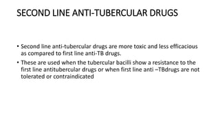 SECOND LINE ANTI-TUBERCULAR DRUGS
• Second line anti-tubercular drugs are more toxic and less efficacious
as compared to first line anti-TB drugs.
• These are used when the tubercular bacilli show a resistance to the
first line antitubercular drugs or when first line anti –TBdrugs are not
tolerated or contraindicated
 