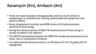 Kanamycin (Km), Amikacin (Am)
• These are tuberculocidal aminoglycosides and very much similar to
streptomycin in antitubercular activity, pharmacokinetic properties and
adverse effects.
• Many streptomycin resistant and MDR strains of M.tuberculosisare
sensitive to these drugs.
• During the intensive phase of MDR-TB treatment,one of these drugs is
mostly included in the regimen.
• The RNTCP standardized regimen for MDR-TB includes kanamycindue to its
lesser cost as compared to amikacin.
• It is administered intramuscularly in an OD dose of 0.75–1.0 g/day (10–15
mg/kg/day).
 
