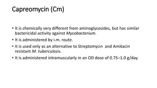 Capreomycin (Cm)
• It is chemically very different from aminoglycosides, but has similar
bactericidal activity against Mycobacterium.
• It is administered by i.m. route.
• It is used only as an alternative to Streptomycin and Amikacin
resistant M. tuberculosis.
• It is administered intramuscularly in an OD dose of 0.75–1.0 g/day.
 