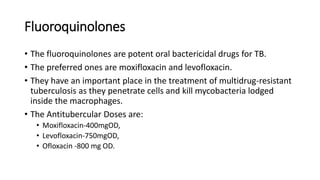 Fluoroquinolones
• The fluoroquinolones are potent oral bactericidal drugs for TB.
• The preferred ones are moxifloxacin and levofloxacin.
• They have an important place in the treatment of multidrug-resistant
tuberculosis as they penetrate cells and kill mycobacteria lodged
inside the macrophages.
• The Antitubercular Doses are:
• Moxifloxacin-400mgOD,
• Levofloxacin-750mgOD,
• Ofloxacin -800 mg OD.
 