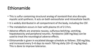 Ethionamide
• This is sulfur containing structural analog of isoniazid that also disrupts
mycolic acid synthesis. It acts on both extracellular and intracellular bacilli.
• It is widely distributed in all compartment of the body, including the CSF.
• The metabolism occurs in liver with plasma t½ of 2-3 hrs.
• Adverse effects are anorexia nausea, sulfurous belching, vomiting,
hepatotoxicity and peripheral neuritis. Pyridoxine (100 mg/day) can be
used to treat the neurological adverse effects.
• Ethionamide is given in escalated dosage schedule as follows: 250 mg/day,
and increased every 5–6 days to reach 750 mg daily (10–15 mg/kg/day).
This is done to improve tolerance.
 