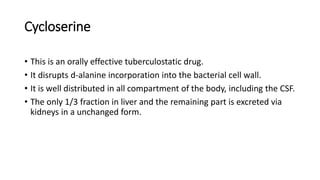 Cycloserine
• This is an orally effective tuberculostatic drug.
• It disrupts d-alanine incorporation into the bacterial cell wall.
• It is well distributed in all compartment of the body, including the CSF.
• The only 1/3 fraction in liver and the remaining part is excreted via
kidneys in a unchanged form.
 