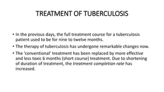 TREATMENT OF TUBERCULOSIS
• In the previous days, the full treatment course for a tuberculosis
patient used to be for nine to twelve months.
• The therapy of tuberculosis has undergone remarkable changes now.
• The ‘conventional’ treatment has been replaced by more effective
and less toxic 6 months (short course) treatment. Due to shortening
of duration of treatment, the treatment completion rate has
increased.
 
