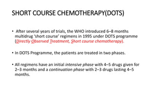 SHORT COURSE CHEMOTHERAPY(DOTS)
• After several years of trials, the WHO introduced 6–8 months
multidrug ‘short course’ regimens in 1995 under DOTS programme
(Directly Observed Treatment, Short course chemotherapy).
• In DOTS Programme, the patients are treated in two phases.
• All regimens have an initial intensive phase with 4–5 drugs given for
2–3 months and a continuation phase with 2–3 drugs lasting 4–5
months.
 